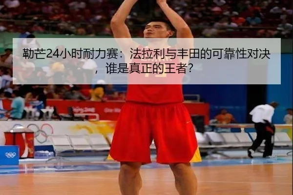 勒芒24小时耐力赛：法拉利与丰田的可靠性对决，谁是真正的王者？