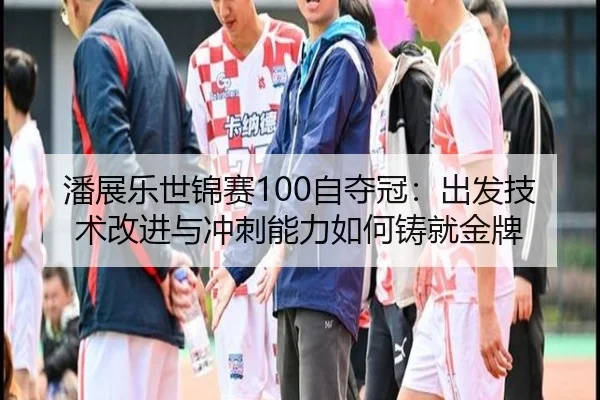 潘展乐世锦赛100自夺冠：出发技术改进与冲刺能力如何铸就金牌