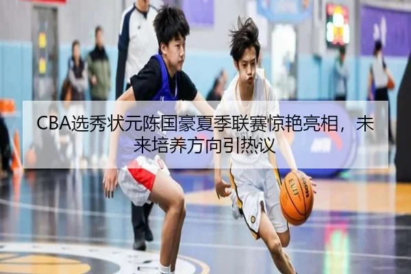 CBA选秀状元陈国豪夏季联赛惊艳亮相，未来培养方向引热议