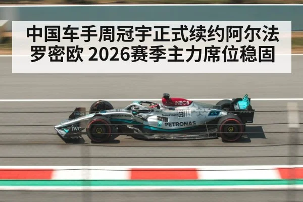 中国车手周冠宇正式续约阿尔法罗密欧 2026赛季主力席位稳固
