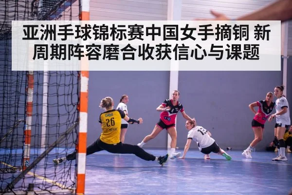 亚洲手球锦标赛中国女手摘铜 新周期阵容磨合收获信心与课题