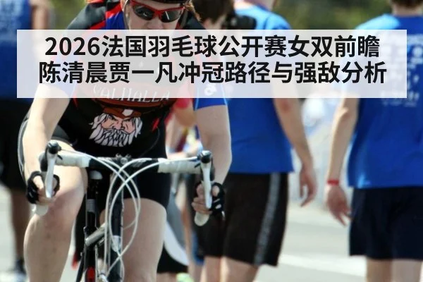 2026法国羽毛球公开赛女双前瞻 陈清晨贾一凡冲冠路径与强敌分析